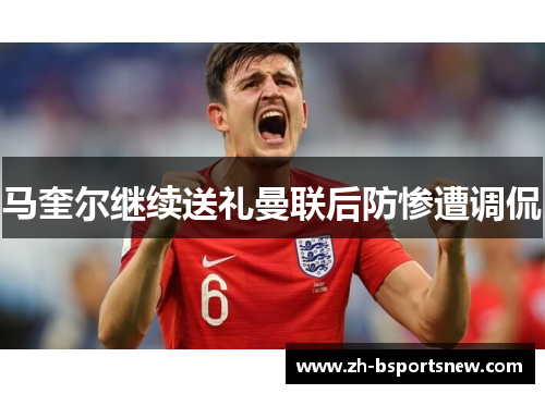 马奎尔继续送礼曼联后防惨遭调侃